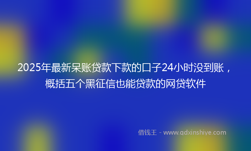 2025年最新呆账贷款下款的口子24小时没到账，概括五个黑征信也能贷款的网贷软件