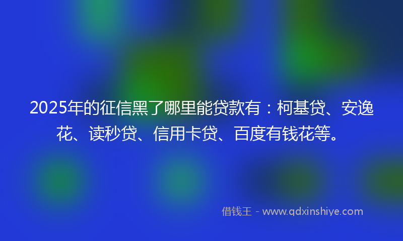 2025年的征信黑了哪里能贷款有：柯基贷、安逸花、读秒贷、信用卡贷、百度有钱花等。
