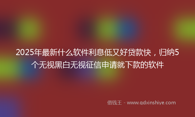 2025年最新什么软件利息低又好贷款快，归纳5个无视黑白无视征信申请就下款的软件