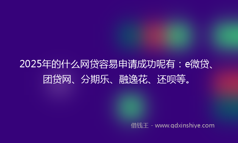 2025年的什么网贷容易申请成功呢有：e微贷、团贷网、分期乐、融逸花、还呗等。