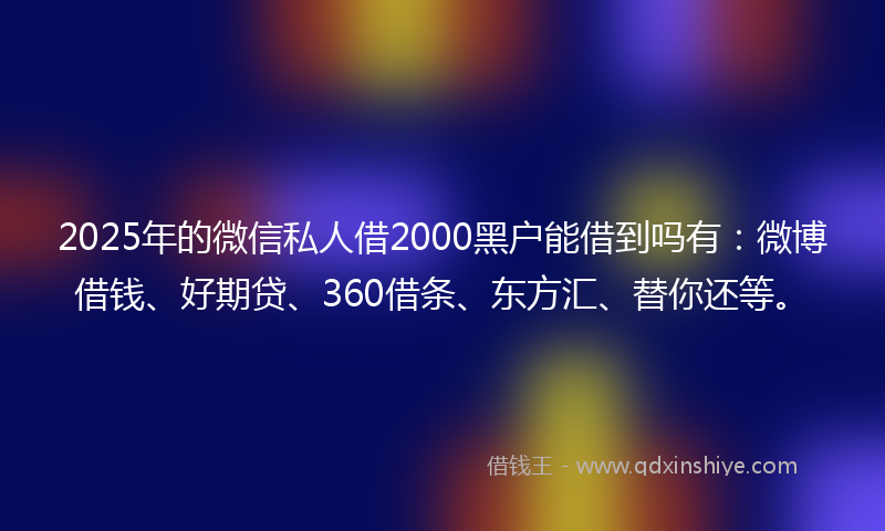 2025年的微信私人借2000黑户能借到吗有：微博借钱、好期贷、360借条、东方汇、替你还等。