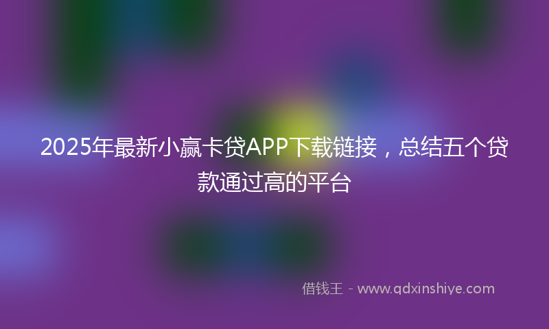 2025年最新小赢卡贷APP下载链接，总结五个贷款通过高的平台