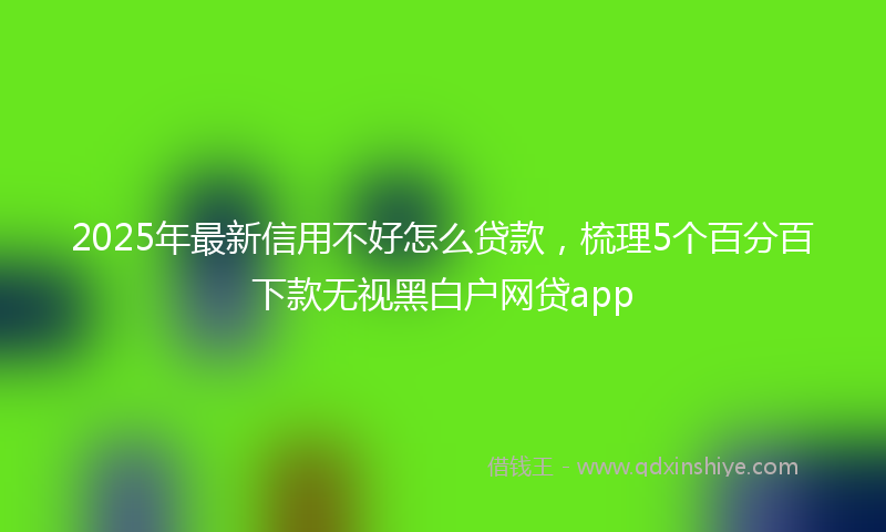 2025年最新信用不好怎么贷款，梳理5个百分百下款无视黑白户网贷app