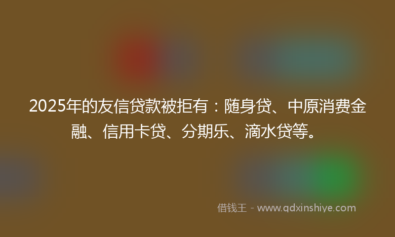 2025年的友信贷款被拒有：随身贷、中原消费金融、信用卡贷、分期乐、滴水贷等。