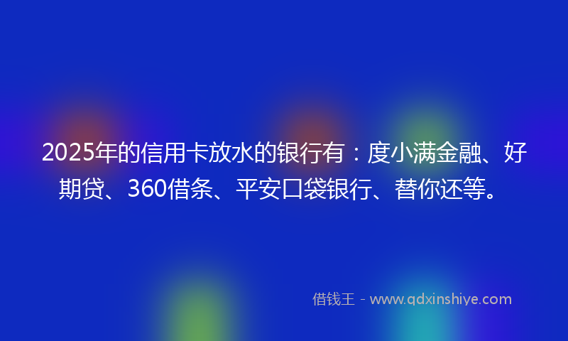 2025年的信用卡放水的银行有：度小满金融、好期贷、360借条、平安口袋银行、替你还等。