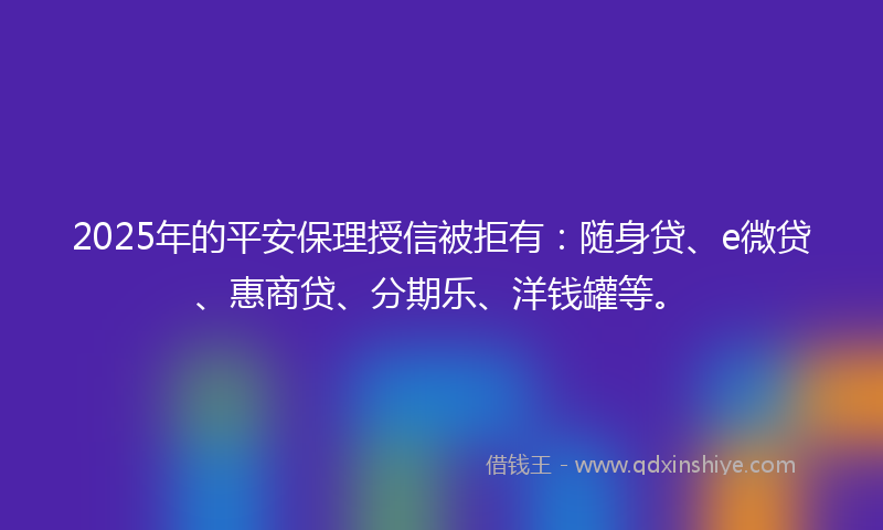 2025年的平安保理授信被拒有：随身贷、e微贷、惠商贷、分期乐、洋钱罐等。