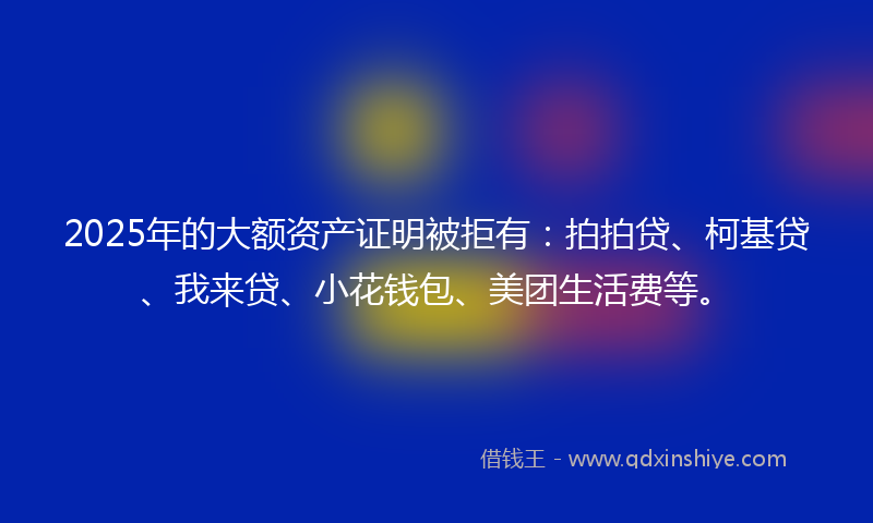 2025年的大额资产证明被拒有：拍拍贷、柯基贷、我来贷、小花钱包、美团生活费等。