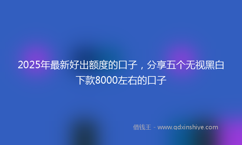 2025年最新好出额度的口子，分享五个无视黑白下款8000左右的口子