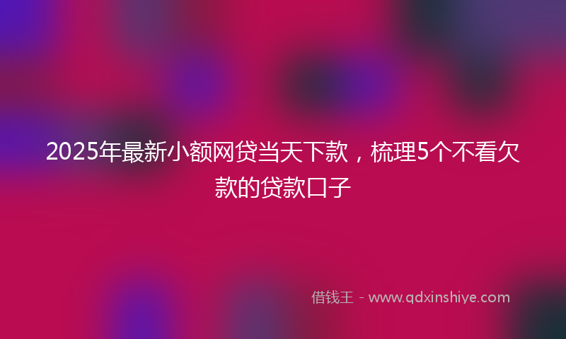 2025年最新小额网贷当天下款，梳理5个不看欠款的贷款口子