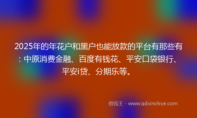 2025年的年花户和黑户也能放款的平台有那些有：中原消费金融、百度有钱花、平安口袋银行、平安i贷、分期乐等。