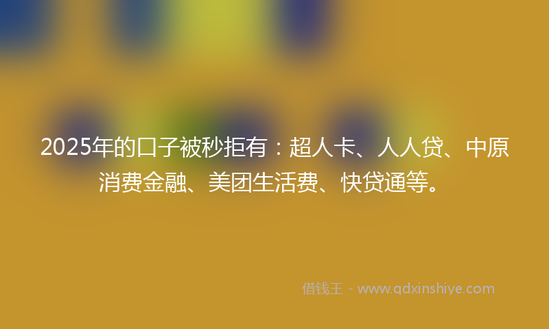 2025年的口子被秒拒有：超人卡、人人贷、中原消费金融、美团生活费、快贷通等。