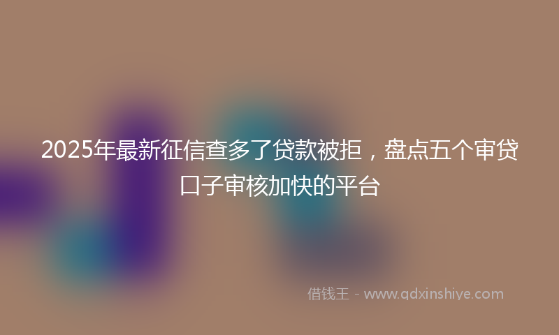 2025年最新征信查多了贷款被拒，盘点五个审贷口子审核加快的平台
