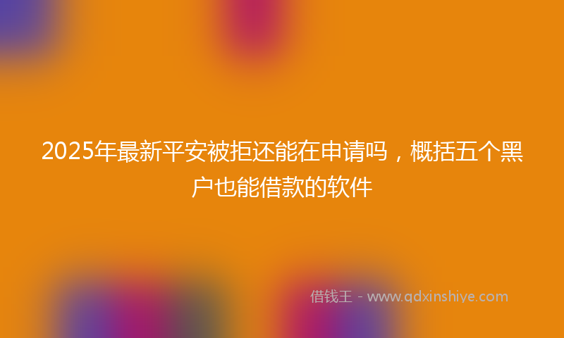 2025年最新平安被拒还能在申请吗，概括五个黑户也能借款的软件