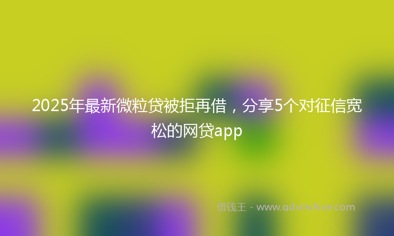 2025年最新微粒贷被拒再借，分享5个对征信宽松的网贷app