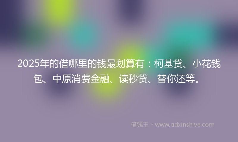 2025年的借哪里的钱最划算有：柯基贷、小花钱包、中原消费金融、读秒贷、替你还等。
