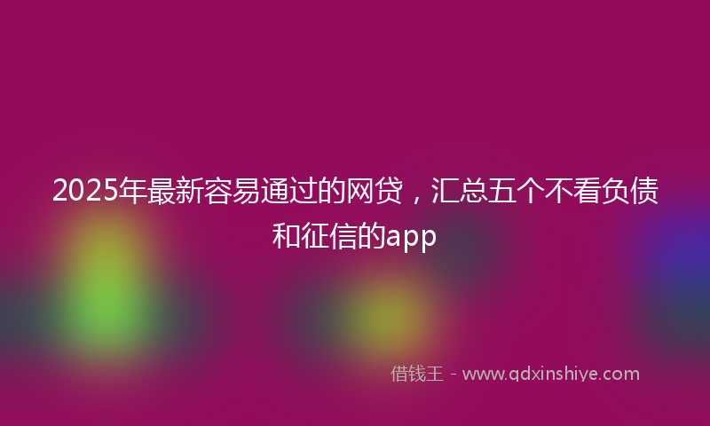 2025年最新容易通过的网贷，汇总五个不看负债和征信的app