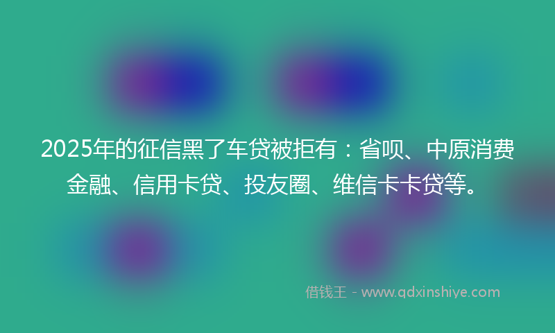 2025年的征信黑了车贷被拒有：省呗、中原消费金融、信用卡贷、投友圈、维信卡卡贷等。