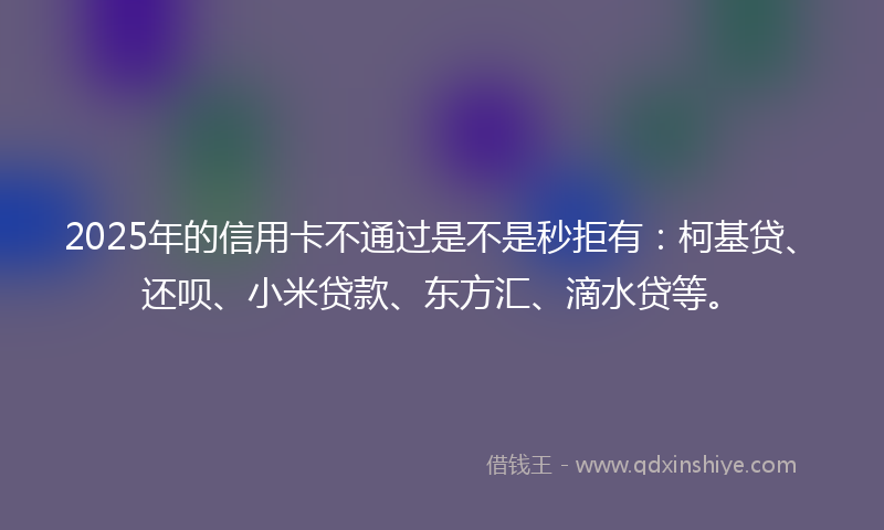 2025年的信用卡不通过是不是秒拒有：柯基贷、还呗、小米贷款、东方汇、滴水贷等。