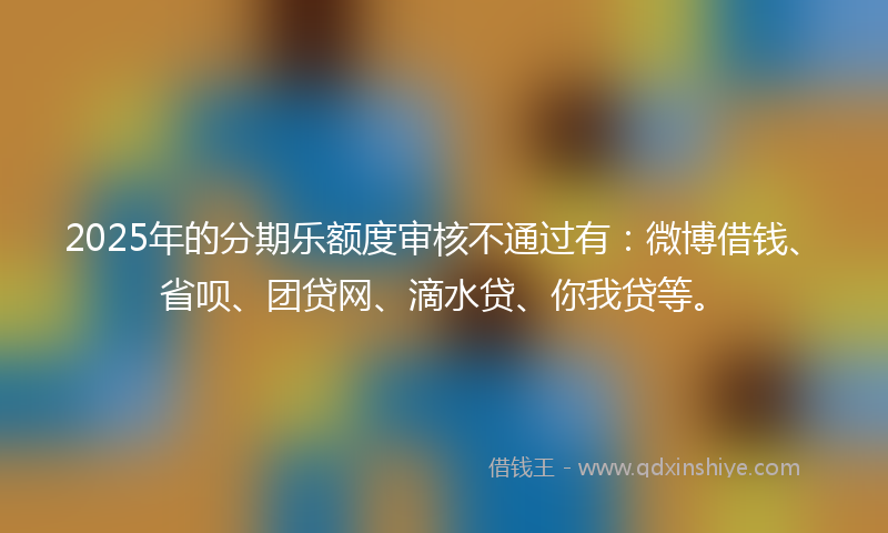 2025年的分期乐额度审核不通过有：微博借钱、省呗、团贷网、滴水贷、你我贷等。