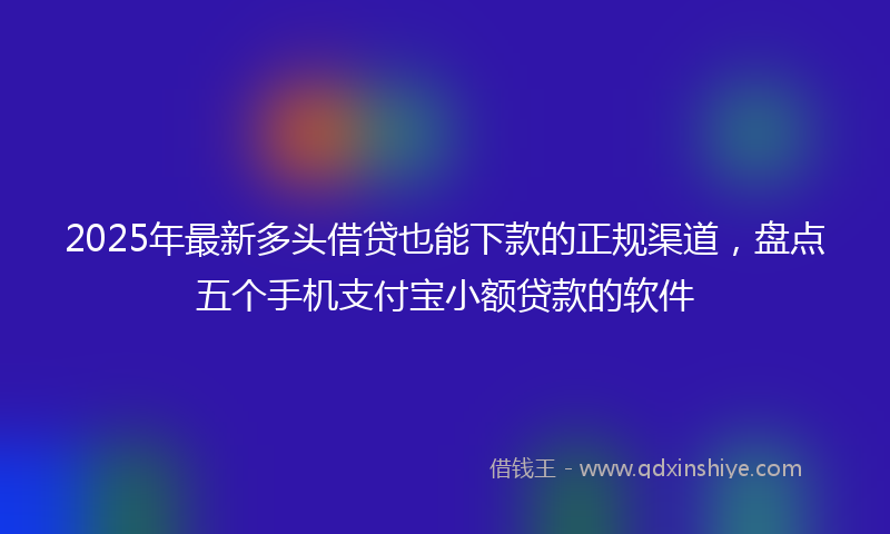 2025年最新多头借贷也能下款的正规渠道，盘点五个手机支付宝小额贷款的软件