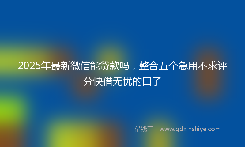 2025年最新微信能贷款吗，整合五个急用不求评分快借无忧的口子