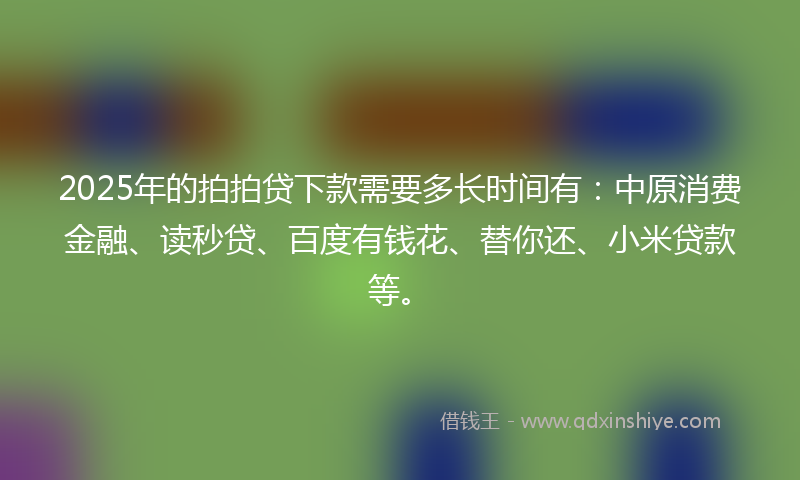 2025年的拍拍贷下款需要多长时间有：中原消费金融、读秒贷、百度有钱花、替你还、小米贷款等。