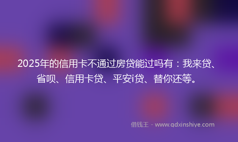 2025年的信用卡不通过房贷能过吗有：我来贷、省呗、信用卡贷、平安i贷、替你还等。