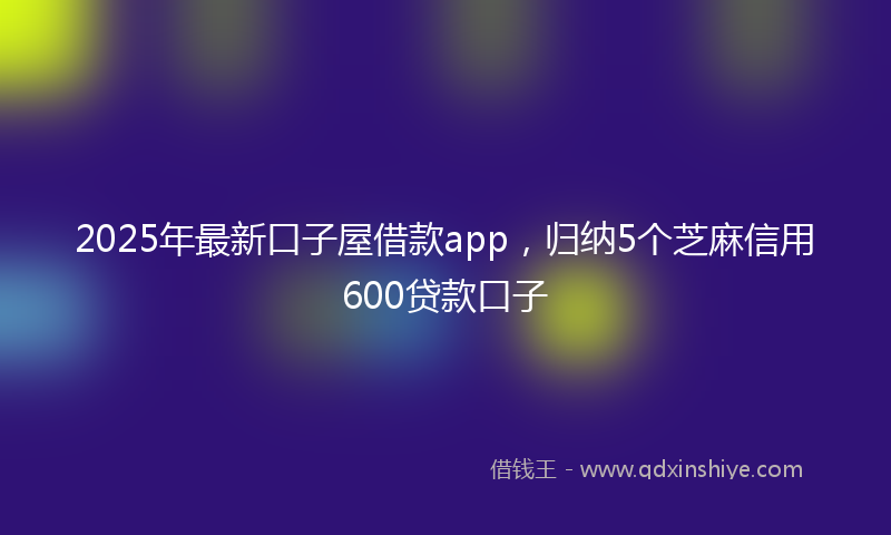 2025年最新口子屋借款app，归纳5个芝麻信用600贷款口子