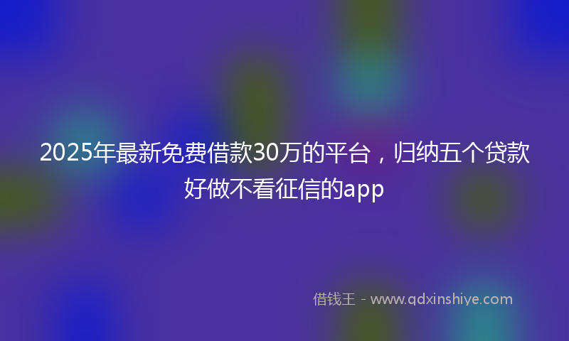 2025年最新免费借款30万的平台，归纳五个贷款好做不看征信的app