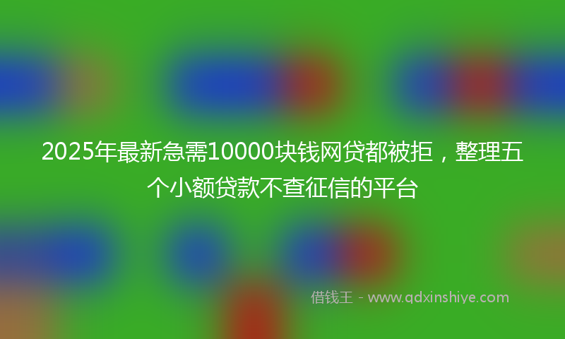 2025年最新急需10000块钱网贷都被拒，整理五个小额贷款不查征信的平台