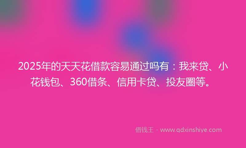 2025年的天天花借款容易通过吗有：我来贷、小花钱包、360借条、信用卡贷、投友圈等。