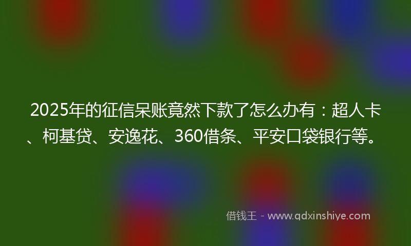 2025年的征信呆账竟然下款了怎么办有：超人卡、柯基贷、安逸花、360借条、平安口袋银行等。