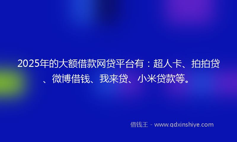 2025年的大额借款网贷平台有：超人卡、拍拍贷、微博借钱、我来贷、小米贷款等。