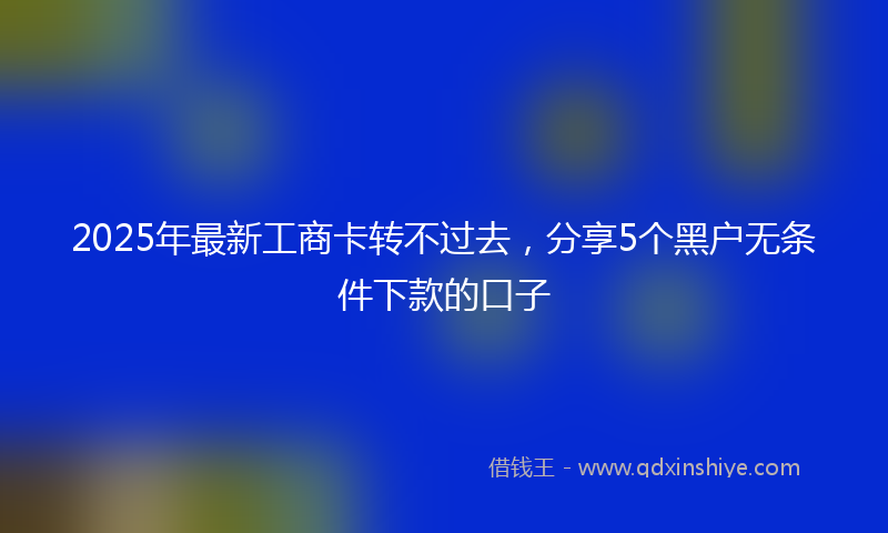 2025年最新工商卡转不过去，分享5个黑户无条件下款的口子