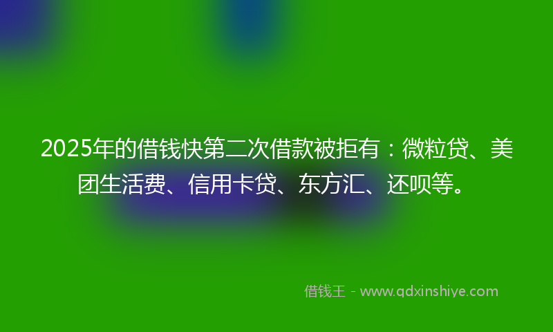 2025年的借钱快第二次借款被拒有：微粒贷、美团生活费、信用卡贷、东方汇、还呗等。