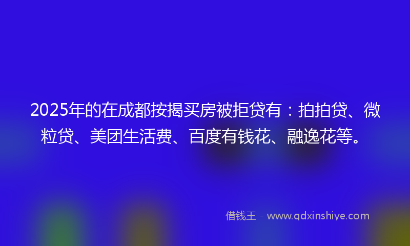 2025年的在成都按揭买房被拒贷有：拍拍贷、微粒贷、美团生活费、百度有钱花、融逸花等。