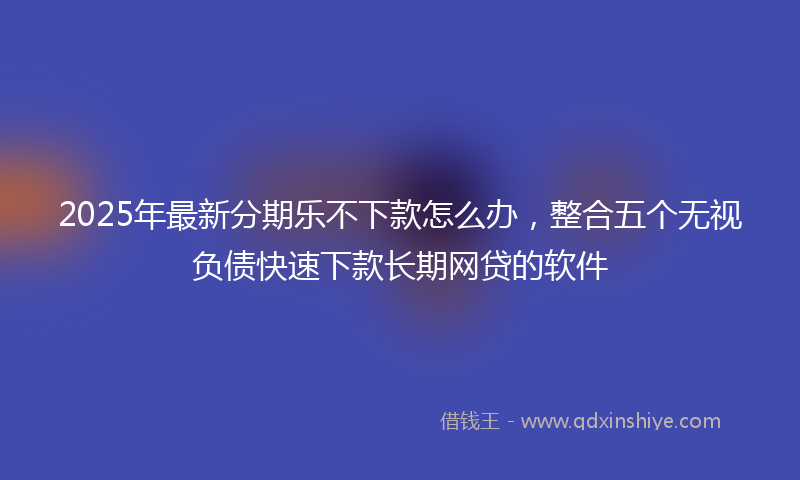 2025年最新分期乐不下款怎么办，整合五个无视负债快速下款长期网贷的软件