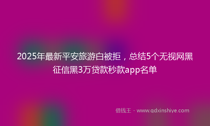 2025年最新平安旅游白被拒，总结5个无视网黑征信黑3万贷款秒款app名单