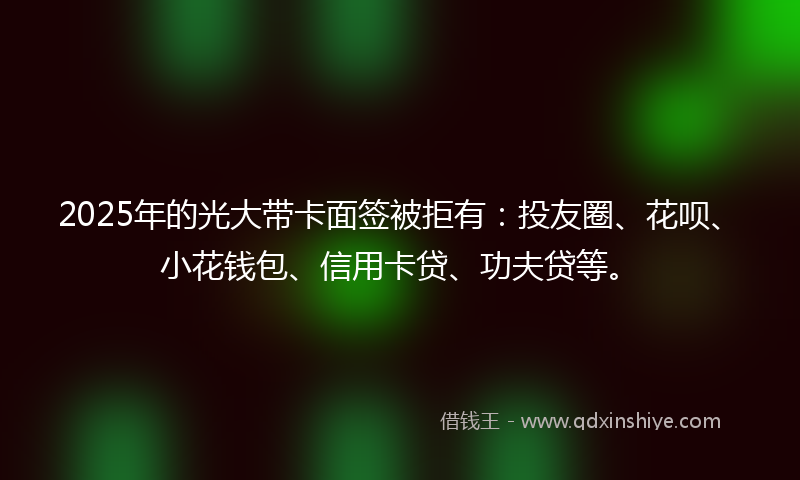 2025年的光大带卡面签被拒有：投友圈、花呗、小花钱包、信用卡贷、功夫贷等。