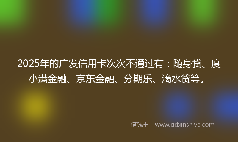 2025年的广发信用卡次次不通过有：随身贷、度小满金融、京东金融、分期乐、滴水贷等。