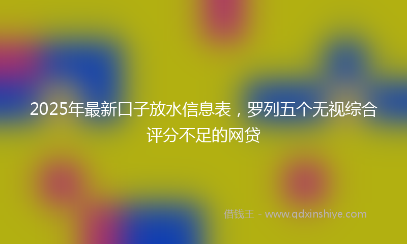 2025年最新口子放水信息表，罗列五个无视综合评分不足的网贷