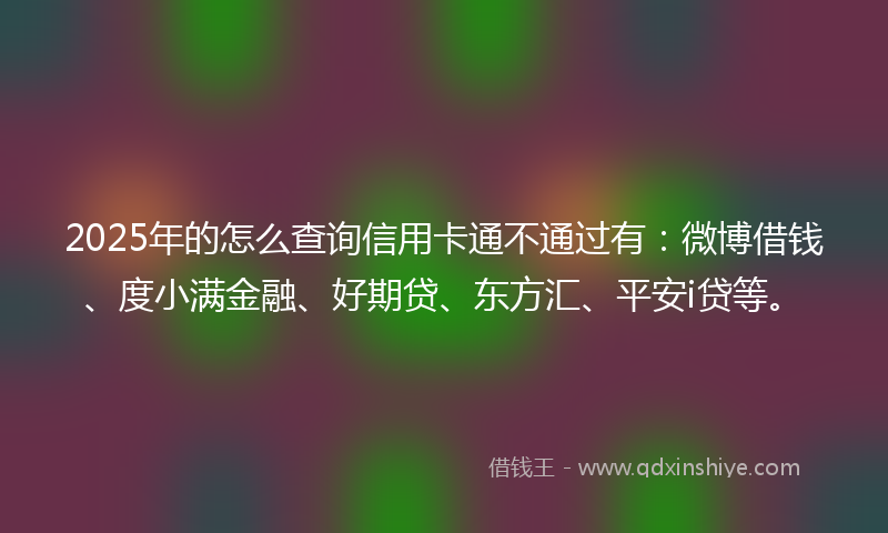 2025年的怎么查询信用卡通不通过有：微博借钱、度小满金融、好期贷、东方汇、平安i贷等。