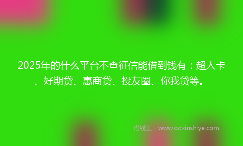 2025年的什么平台不查征信能借到钱有：超人卡、好期贷、惠商贷、投友圈、你我贷等。