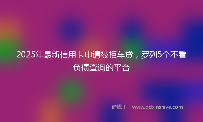 2025年最新信用卡申请被拒车贷，罗列5个不看负债查询的平台