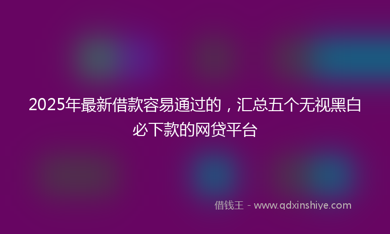 2025年最新借款容易通过的，汇总五个无视黑白必下款的网贷平台