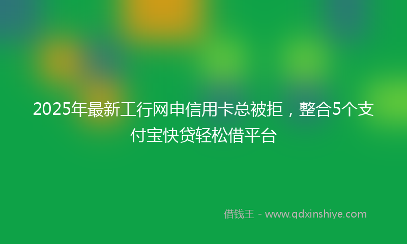 2025年最新工行网申信用卡总被拒，整合5个支付宝快贷轻松借平台