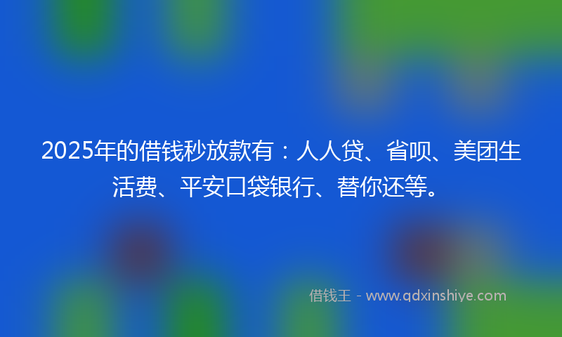 2025年的借钱秒放款有：人人贷、省呗、美团生活费、平安口袋银行、替你还等。