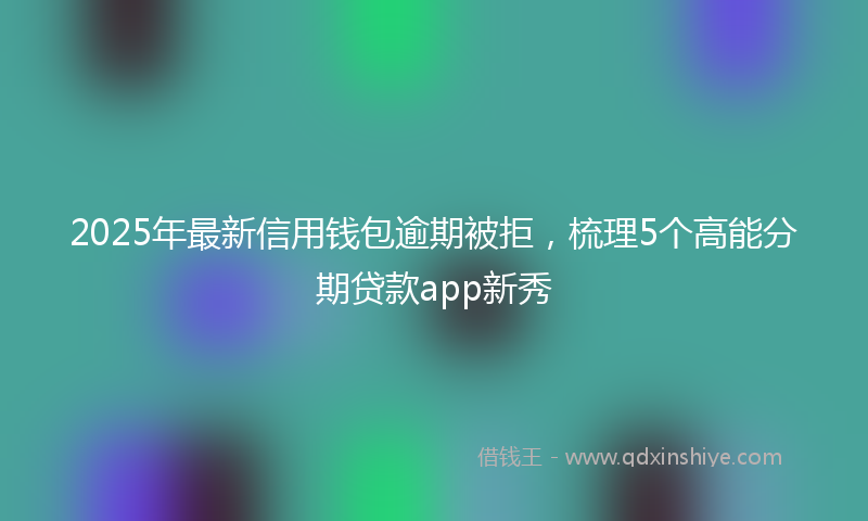 2025年最新信用钱包逾期被拒，梳理5个高能分期贷款app新秀