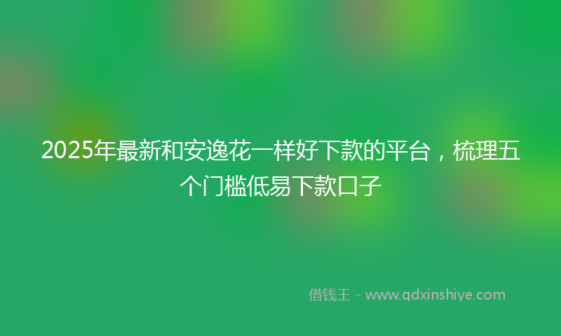 2025年最新和安逸花一样好下款的平台，梳理五个门槛低易下款口子