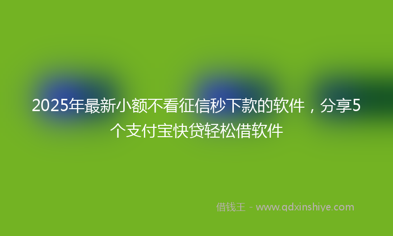 2025年最新小额不看征信秒下款的软件，分享5个支付宝快贷轻松借软件